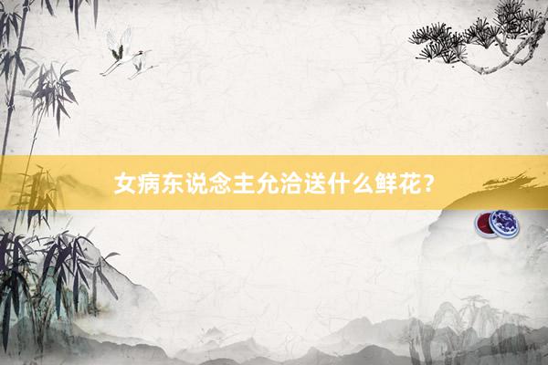 女病东说念主允洽送什么鲜花？