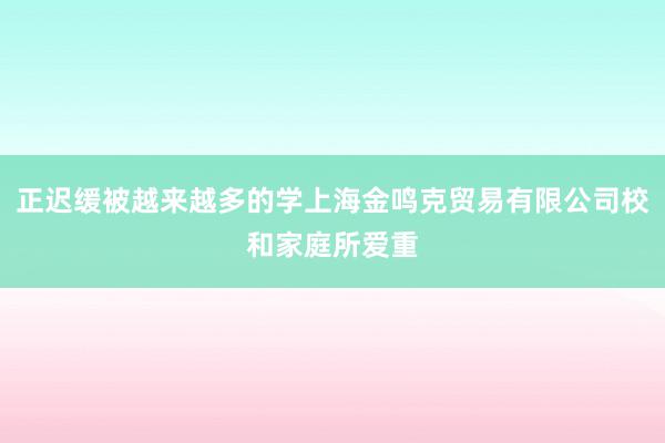 正迟缓被越来越多的学上海金鸣克贸易有限公司校和家庭所爱重