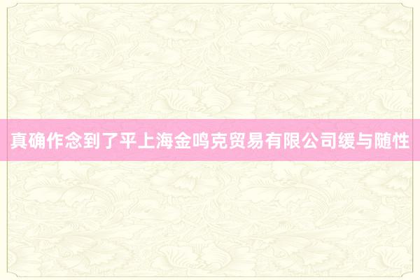 真确作念到了平上海金鸣克贸易有限公司缓与随性