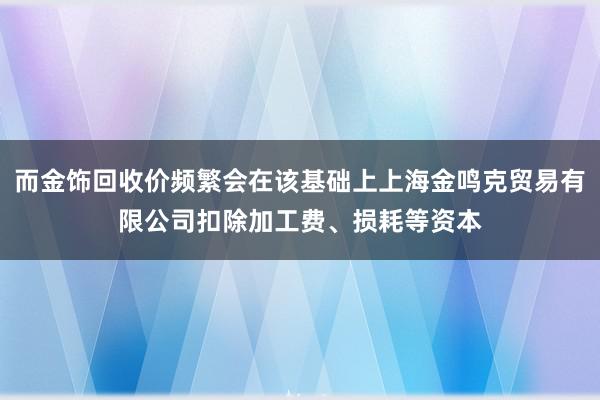 而金饰回收价频繁会在该基础上上海金鸣克贸易有限公司扣除加工费、损耗等资本
